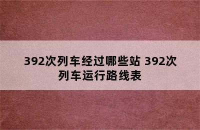 392次列车经过哪些站 392次列车运行路线表